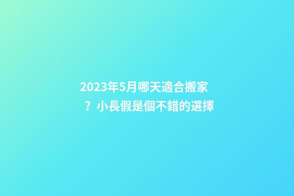 2023年5月哪天適合搬家？小長假是個不錯的選擇